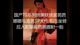 国产TS系列绝美妖妖紫苑芭娜娜与直男3P大作 相互坐骑后入轮操被芭娜娜射一脸