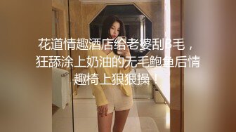 花道情趣酒店给老婆刮B毛，狂舔涂上奶油的无毛鲍鱼后情趣椅上狠狠操！