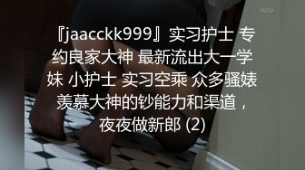 『jaacckk999』实习护士 专约良家大神 最新流出大一学妹 小护士 实习空乘 众多骚婊 羡慕大神的钞能力和渠道，夜夜做新郎 (2)