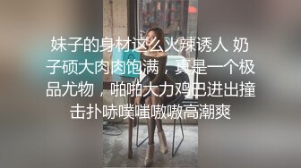 妹子的身材这么火辣诱人 奶子硕大肉肉饱满，真是一个极品尤物，啪啪大力鸡巴进出撞击扑哧噗嗤嗷嗷高潮爽