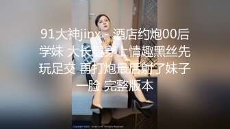 91大神jinx - 酒店约炮00后学妹 大长腿穿上情趣黑丝先玩足交 再打炮最后射了妹子一脸 完整版本