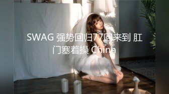 SWAG 强势回归77回来到 肛门塞着操 Chinh