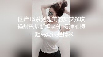 国产TS系列超美的梦梦强攻操射巴基斯坦老外 极速抽插一起高潮很是精彩