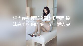 轻点你别插那么深射B里面 撩妹高手约啪肉感十足丰满人妻