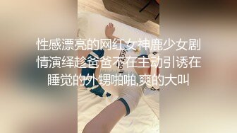 性感漂亮的网红女神鹿少女剧情演绎趁爸爸不在主动引诱在睡觉的外甥啪啪,爽的大叫