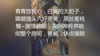 青青悠我心，白嫩的大奶子，璐璐馒头穴好漂亮，黑丝蜜桃臀~激情啪啪，尖叫呻吟声响彻整个房间，爸爸，快点操我！！