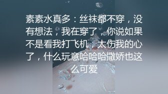 素素水真多：丝袜都不穿，没有想法，我在穿了，你说如果不是看我打飞机，太伤我的心了，什么玩意哈哈哈撒娇也这么可爱