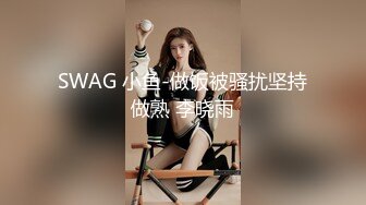 SWAG 小鱼-做饭被骚扰坚持做熟 李晓雨