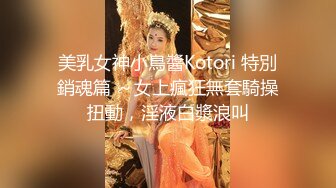 美乳女神小鳥醬Kotori 特別銷魂篇 ～女上瘋狂無套騎操扭動，淫液白漿浪叫