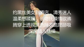 约黑丝美女到酒店，清秀迷人温柔想蹂躏，亲吻抚摸情欲沸腾穿上透视黑色睡衣跪爬舔吸深深插入猛操