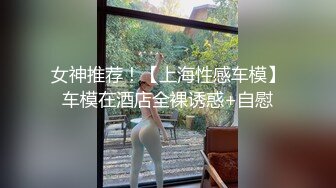 女神推荐！【上海性感车模】车模在酒店全裸诱惑+自慰