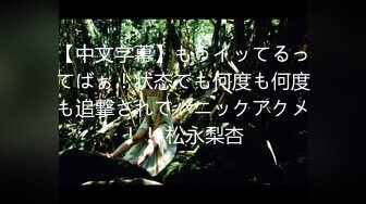 【中文字幕】もうイッてるってばぁ！状态でも何度も何度も追撃されてパニックアクメ！！ 松永梨杏