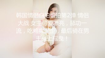 韩国情侣自拍偷拍第2弹 情侣大战 女主可爱漂亮，舔功一流，吃鸡爽歪歪，最后骑在男主身上摇曳！