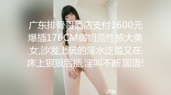 广东排骨哥酒店支付1600元爆插176CM御姐范性感大美女,沙发上玩的淫水泛滥又在床上狠狠后插,淫叫不断.国语!