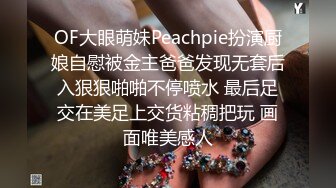 OF大眼萌妹Peachpie扮演厨娘自慰被金主爸爸发现无套后入狠狠啪啪不停喷水 最后足交在美足上交货粘稠把玩 画面唯美感人