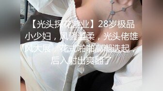 【光头探花营业】28岁极品小少妇，风骚温柔，光头佬雄风大展，花式啪啪高潮迭起，后入射出爽翻了