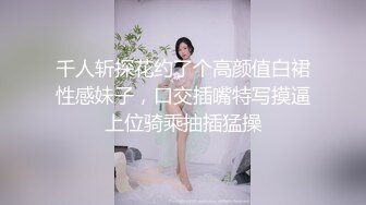 千人斩探花约了个高颜值白裙性感妹子，口交插嘴特写摸逼上位骑乘抽插猛操