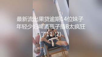 最新流出果贷逾期14位妹子 年轻少妇啤酒瓶子插B太疯狂了11 (2)