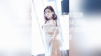 推特大神BRO约会声音甜美呻吟声稚嫩的漂亮学生妹哭腔嗲叫听的J8都硬了强行内射妹子不停说不要不要