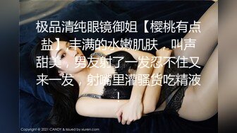 极品清纯眼镜御姐【樱桃有点盐】,丰满的水嫩肌肤，叫声甜美，男友射了一发忍不住又来一发，射嘴里灌骚货吃精液！