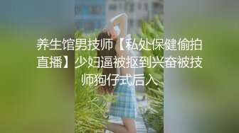 养生馆男技师【私处保健偷拍直播】少妇逼被抠到兴奋被技师狗仔式后入