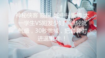 神秘侠客 窥探 ·城中村爱情 大一学生VS短发少妇，年轻就气盛，30秒缴械，把套套射进逼里 牛！