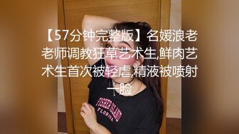 【57分钟完整版】名媛浪老老师调教狂草艺术生,鲜肉艺术生首次被轻虐,精液被喷射一脸