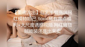 【重磅流出】巨乳丰臀高端网红模特妲己_toxic稀有露点福利+大尺度诱惑视频 网红骚货贼能装还是出来卖