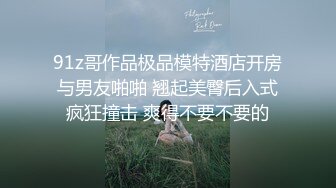 91z哥作品极品模特酒店开房与男友啪啪 翘起美臀后入式疯狂撞击 爽得不要不要的