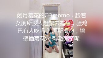 闭月羞花的CDmomo，趁着女厕所没人赶紧去露出，骚鸡巴有人吃吗？ 厕所撸炮，墙壁插菊花穴 刺激死了呢