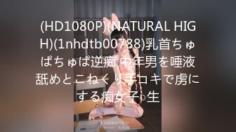 (HD1080P)(NATURAL HIGH)(1nhdtb00788)乳首ちゅぱちゅぱ逆痴 中年男を唾液舐めとこねくり手コキで虏にする痴女子○生