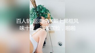 百人斩 超清纯JK戴上黑框风味十足，完美露脸，啪啪