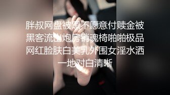 胖叔网盘被黑不愿意付赎金被黑客流出炮房销魂椅啪啪极品网红脸肤白美乳外围女淫水洒一地对白清晰