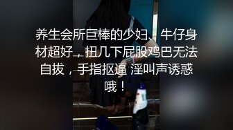 养生会所巨棒的少妇、牛仔身材超好，扭几下屁股鸡巴无法自拔，手指抠逼 淫叫声诱惑哦！