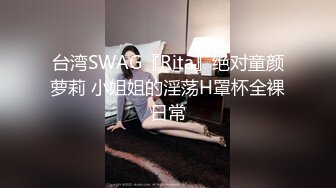 台湾SWAG『Rita』绝对童颜萝莉 小姐姐的淫荡H罩杯全裸日常