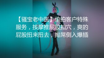 【骚宝老中医】偷拍客户特殊服务，按摩推屁股扣穴，爽的屁股扭来扭去，掏屌侧入爆插