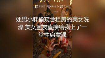 处男小胖偷窥合租房的美女洗澡 美女室友直接给我上了一堂性启蒙课