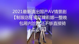 2021最新流出国产AV情景剧【制服店狂操红牌莉娜一整晚❤️包厢内吃吃还不够直接骑上去摇】