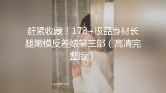 赶紧收藏！173+极品身材长腿嫩模反差婊第三部（高清完整版）