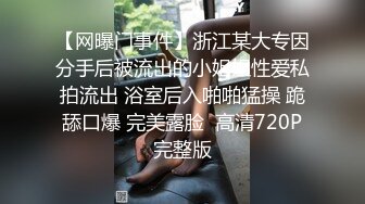 【网曝门事件】浙江某大专因分手后被流出的小姐姐性爱私拍流出 浴室后入啪啪猛操 跪舔口爆 完美露脸  高清720P完整版